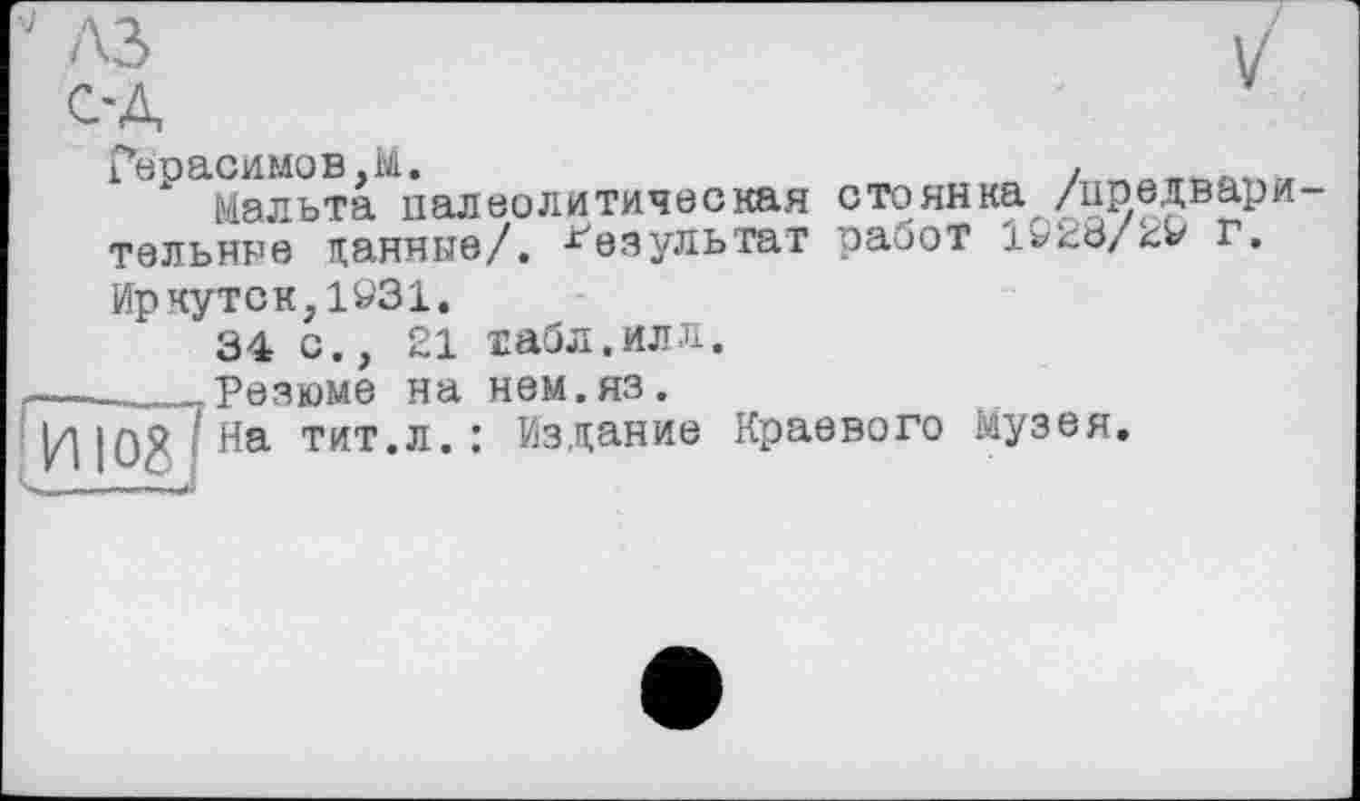 ﻿J A3	/
C'A
Герасимов,M.
Мальта палеолитическая стоянка /предвари тельные паяные/. Результат работ 1923/^9 г.
Иркутск,1931.
34 с., 21 табл.илл.
Резюме на нем.яз.
На тит.л.: Издание Краевого Музея.
Tïïog] >ИИ "Il» I »Will»" И '